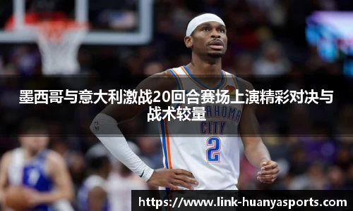 墨西哥与意大利激战20回合赛场上演精彩对决与战术较量